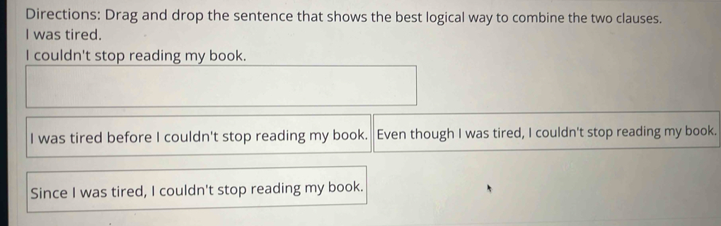 Directions: Drag and drop the sentence that shows the best logical way to combine the two clauses.
I was tired.
I couldn't stop reading my book.
I was tired before I couldn't stop reading my book. Even though I was tired, I couldn't stop reading my book.
Since I was tired, I couldn't stop reading my book.