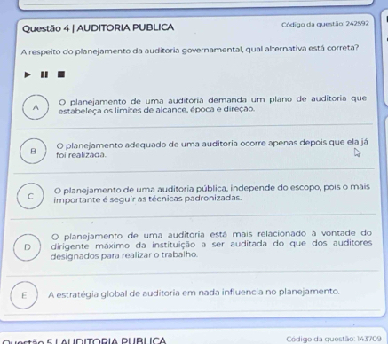 AUDITORIA PUBLICA Código da questão: 242592
A respeito do planejamento da auditoria governamental, qual alternativa está correta?
D planejamento de uma auditoria demanda um plano de auditoria que
A estabeleça os limites de alcance, época e direção.
B foi realizada. O planejamento adequado de uma auditoria ocorre apenas depois que ela já
O planejamento de uma auditoria pública, independe do escopo, pois o mais
C importante é seguir as técnicas padronizadas.
O planejamento de uma auditoria está mais relacionado à vontade do
D dirigente máximo da instituição a ser auditada do que dos auditores
designados para realizar o trabalho.
E A estratégia global de auditoria em nada influencia no planejamento.
Código da questão: 143709