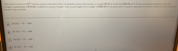 Tony wants to have his 15^(th) birthday party at Adventure Park, a trampoline venue. Each jumper is charged $3.25 for socks and $20.99 per 1.5 hours of jumping. Adventure Park also
charges a booking fee of $75,00 in addition to jumper charges. Tony's parents gave him a budget of $400,00 for his party, Which equation describes the situation, where /is the number of
friends Tony can invite.
A 24.24f-75=400
B 25.74f+75=400
C 24.24f+75-400
D 25.74f-75=400