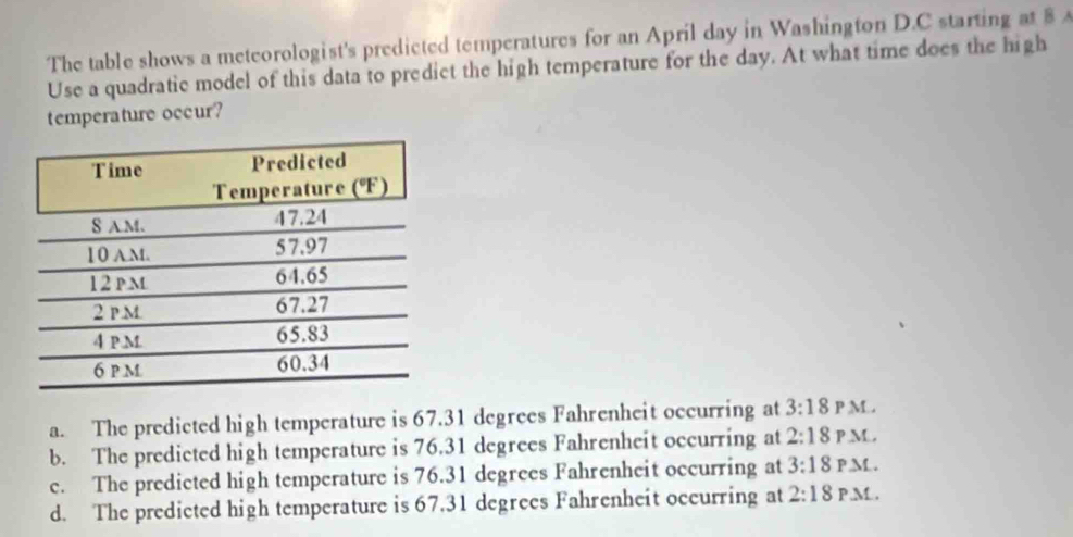 The table shows a meteorologist's predicted temperatures for an April day in Washington D.C starting at 8 
Use a quadratic model of this data to predict the high temperature for the day. At what time does the high
temperature occur?
a. The predicted high temperature is 67.31 degrees Fahrenheit occurring at 3:18 P M .
b. The predicted high temperature is 76.31 degrees Fahrenheit occurring at 2:18 P .M.,
c. The predicted high temperature is 76.31 degrees Fahrenheit occurring at 3:18 P M .
d. The predicted high temperature is 67.31 degrees Fahrenheit occurring at 2:18 P.M.,