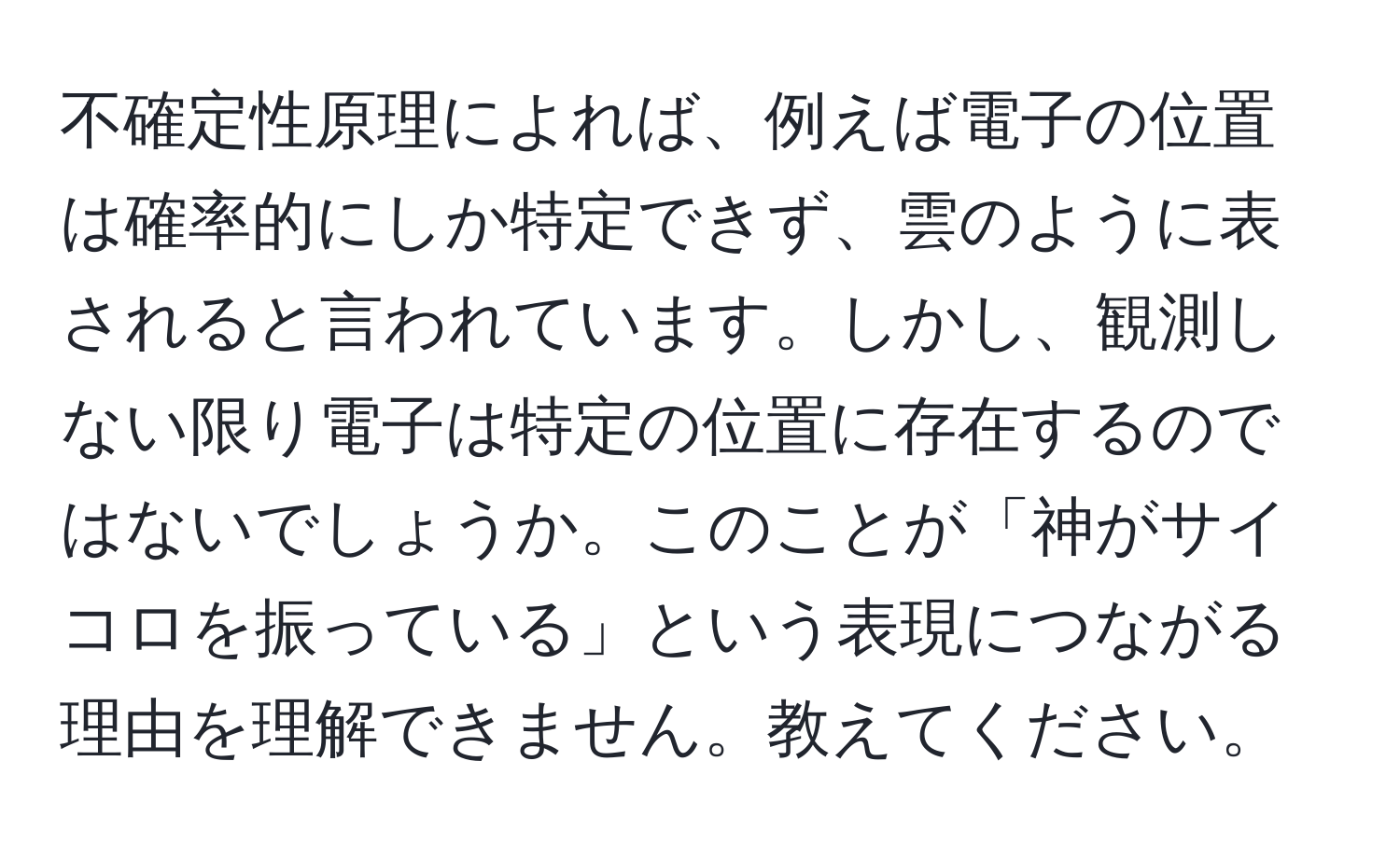 不確定性原理によれば、例えば電子の位置は確率的にしか特定できず、雲のように表されると言われています。しかし、観測しない限り電子は特定の位置に存在するのではないでしょうか。このことが「神がサイコロを振っている」という表現につながる理由を理解できません。教えてください。