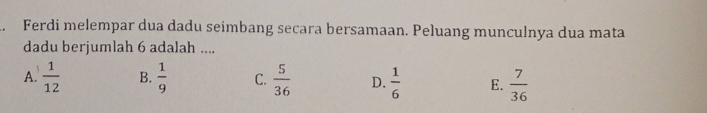 Ferdi melempar dua dadu seímbang secara bersamaan. Peluang munculnya dua mata
dadu berjumlah 6 adalah ....
A.  1/12   1/9  C.  5/36 
B.
D.  1/6   7/36 
E.