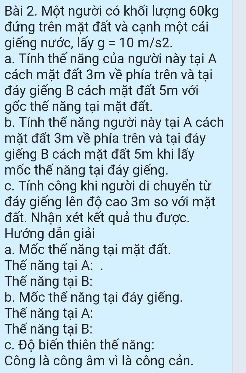 Một người có khối lượng 60kg
đứng trên mặt đất và cạnh một cái 
giếng nước, lấy g=10m/s2. 
a. Tính thế năng của người này tại A 
cách mặt đất 3m về phía trên và tại 
đáy giếng B cách mặt đất 5m với 
gốc thế năng tại mặt đất. 
b. Tính thế năng người này tại A cách 
mặt đất 3m về phía trên và tại đáy 
giếng B cách mặt đất 5m khi lấy 
mốc thế năng tại đáy giếng. 
c. Tính công khi người di chuyển từ 
đáy giếng lên độ cao 3m so với mặt 
đất. Nhận xét kết quả thu được. 
Hướng dẫn giải 
a. Mốc thế năng tại mặt đất. 
Thế năng tại A: . 
Thế năng tại B: 
b. Mốc thế năng tại đáy giếng. 
Thế năng tại A: 
Thế năng tại B: 
c. Độ biến thiên thế năng: 
Công là công âm vì là công cản.