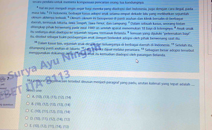 secara perdata untuk meminta kompensasi pencarian orang tua kandungnya.
* Hal ini pun menjadi angin segar bagi mereka yang diadopsi dari Indonesia, juga dengan cara ilegal, pada
masa lalu. * Di Indonesia, berbagai kasus adopsi anak selama empat dekade lalu yang melibatkan sejumlah
oknum akhirnya terkuak. ⁶ Oknum-oknum ini beroperasi di panti asuhan dan klinik bersalin di berbagai
daerah, termasuk Jakarta, Jawa Tengah, Jawa Timur, dan Lampung. ⁷ Dalam sebuah kasus, seorang bidan
ditangkap pihak berwenang pada awal 1980-an setelah aparat menemukan 18 bayi di lotengnya. § Anak-anak
itu sedianya akan diadopsi ke sejumlah negara, termasuk Belanda. ⁹ Temuan yang dijuluki "peternakan bayi"
itu, disebut sebagai bukti perdagangan anak dengan berkedok adopsi oleh pihak berwenang saat itu.
10 Dalam kasus lain, sejumlah anak dicuļik dari keluarganya di berbagai daerah di Indonesia. ¹* Setelah itu,
ditampung panti asuhan di Jakarta. ¹² Lalu, mereka dijual melalui perantara. 13 Sebagian besar adopsi tersebut
menggunakan dokumen palsu. †* Anak-anak itu kemudian diadopsi oleh pasangan Belanda.
Surya Ayu
on 
Jika paragraf ketiga bacaan tersebut disusun menjadi paragraf yang padu, urutan kalimat yang tepat adalah ....
yet
vered Select one:
ced out of
A. (10),(13),(11),(12),(14)
g question B. (10),(12),(13),(13),(14)
C. (10),(11),(12),(13),(14)
D. (10),(11),(12),(14),(13)
E. (10),(12),(11),(14),(13)