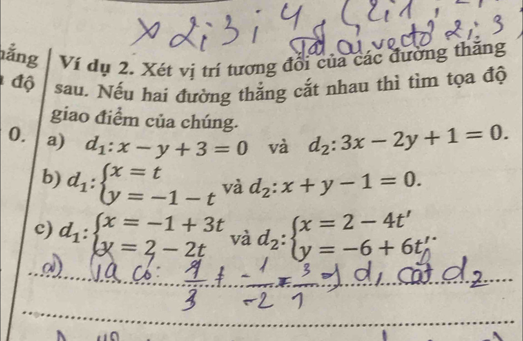 ằng Ví dụ 2. Xét vị trí tương đổi của các đường thăng 
độ sau. Nếu hai đường thẳng cắt nhau thì tìm tọa độ 
giao điểm của chúng. 
0. a) d_1:x-y+3=0 và d_2:3x-2y+1=0. 
b) d_1:beginarrayl x=t y=-1-tendarray. và d_2:x+y-1=0. 
c) d_1:beginarrayl x=-1+3t y=2-2tendarray. và d_2:beginarrayl x=2-4t' y=-6+6t'endarray.