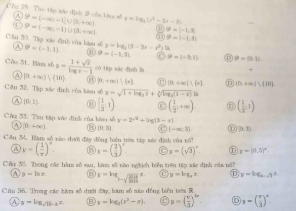 Cêu 29. Tìn tập xác định 2 của hàm số P=(-∈fty ;-1]∪ [3;+∈fty ). y=log _2(x^2-2x-3).
A
9=(-∈fty ;-1)∪ (3;+∈fty ).
9=[-1;3].
① 9=(-1;3).
Cầu 30. Tập xác định của hàm số 9=(-1:1). B 9=(-1;3). C 9-(-3;1). D 9=(0:1).
④
y=log _2(3-2x-x^2) la
Câu 31. Hàm số y= (1+sqrt(x))/log x-1  có tập xác dình là
a [0;+∈fty )| 10 . B [0;+∈fty ) e (0;+∈fty ) e . D (0;+∈fty )| 10 .
Câu 32. Tập xác định của hàm số y=sqrt(1+log _2)x+sqrt[3](log _2)(1-x))a
a (0;1). ⑬ [ 1/2 ;1) C ( 1/2 ;+∈fty ). D ( 1/2 :1).
Câu 33. Tìu tập xác định của hàm số y=2^(sqrt(x))+log (3-x)
a [0;+∈fty ). B (0;3).
(-∈fty ;3). D [0;3).
Cầu 34. Hàm số nào dưới đây đồng biến trên tập xác định của nó?
a y=( 1/π  )^x. B y=( 2/3 )^x. y=(sqrt(3))^x. D y=(0,5)^x.
Câu 35. Trong các hàm số sau, hàm số nào nghịch biến trên tập xác định của nó?
a y=ln x. y=log _1-sqrt(frac 2018)2019x. y=log _π x. D y=log _4-sqrt(3)x.
Câu 36. Trong các hàm số dưới đãy, hàm số nào đồng biến trên R.
a y=log _sqrt(10)-3x. B y=log _2(x^2-x). y=( e/3 )^2x. D y=( π /3 )^x.