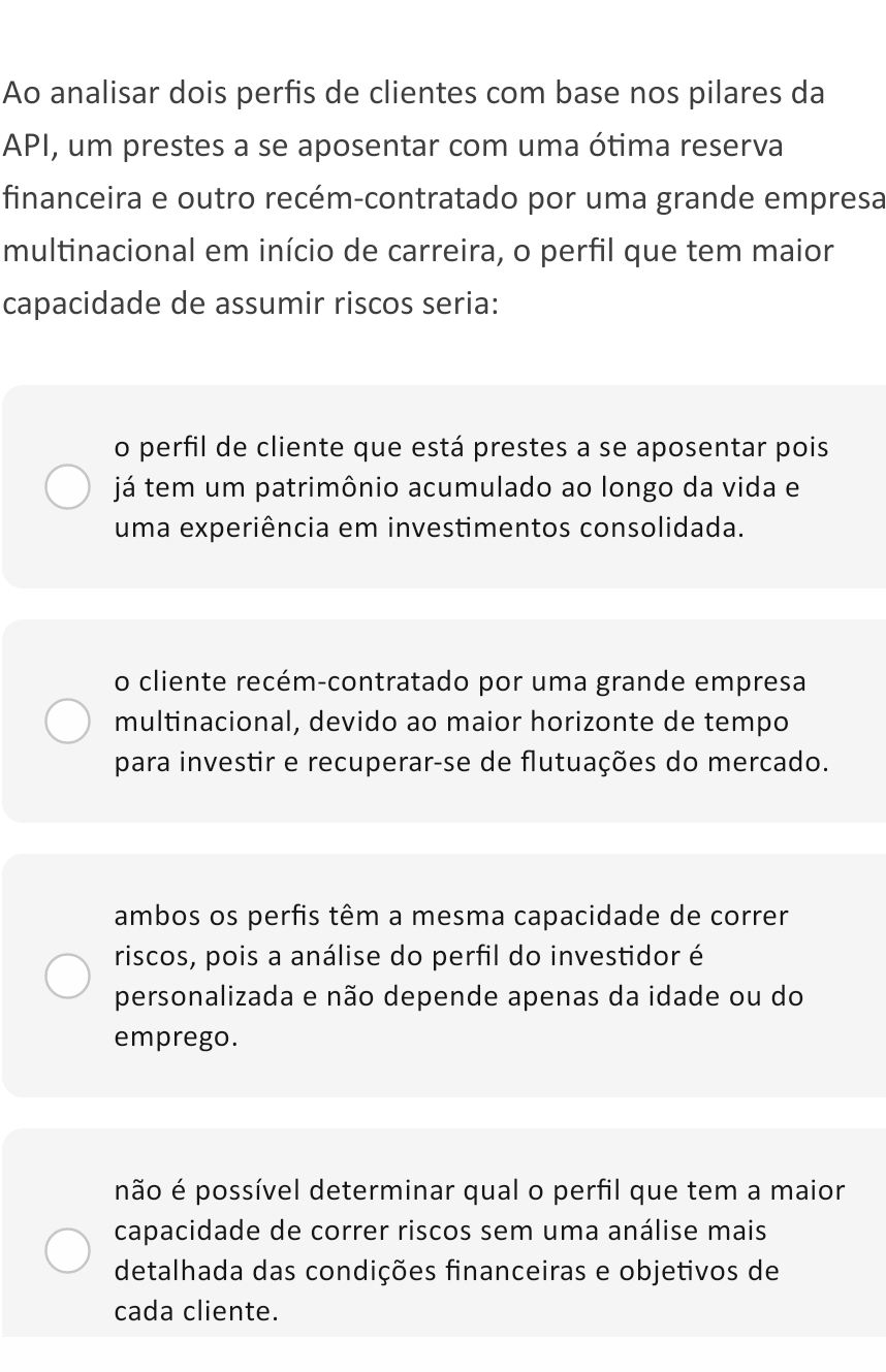 Ao analisar dois perfis de clientes com base nos pilares da
API, um prestes a se aposentar com uma ótima reserva
financeira e outro recém-contratado por uma grande empresa
multinacional em início de carreira, o perfil que tem maior
capacidade de assumir riscos seria:
o perfil de cliente que está prestes a se aposentar pois
já tem um patrimônio acumulado ao longo da vida e
uma experiência em investimentos consolidada.
o cliente recém-contratado por uma grande empresa
multinacional, devido ao maior horizonte de tempo
para investir e recuperar-se de flutuações do mercado.
ambos os perfis têm a mesma capacidade de correr
riscos, pois a análise do perfil do investidor é
personalizada e não depende apenas da idade ou do
emprego.
não é possível determinar qual o perfil que tem a maior
capacidade de correr riscos sem uma análise mais
detalhada das condições financeiras e objetivos de
cada cliente.