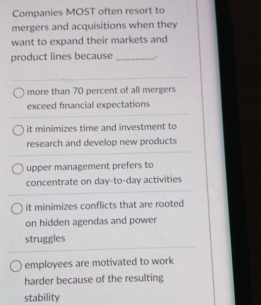 Companies MOST often resort to
mergers and acquisitions when they
want to expand their markets and
product lines because _.
more than 70 percent of all mergers
exceed financial expectations
it minimizes time and investment to
research and develop new products
upper management prefers to
concentrate on day-to-day activities
it minimizes conflicts that are rooted
on hidden agendas and power
struggles
employees are motivated to work
harder because of the resulting
stability