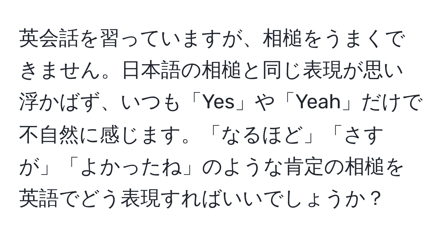 英会話を習っていますが、相槌をうまくできません。日本語の相槌と同じ表現が思い浮かばず、いつも「Yes」や「Yeah」だけで不自然に感じます。「なるほど」「さすが」「よかったね」のような肯定の相槌を英語でどう表現すればいいでしょうか？