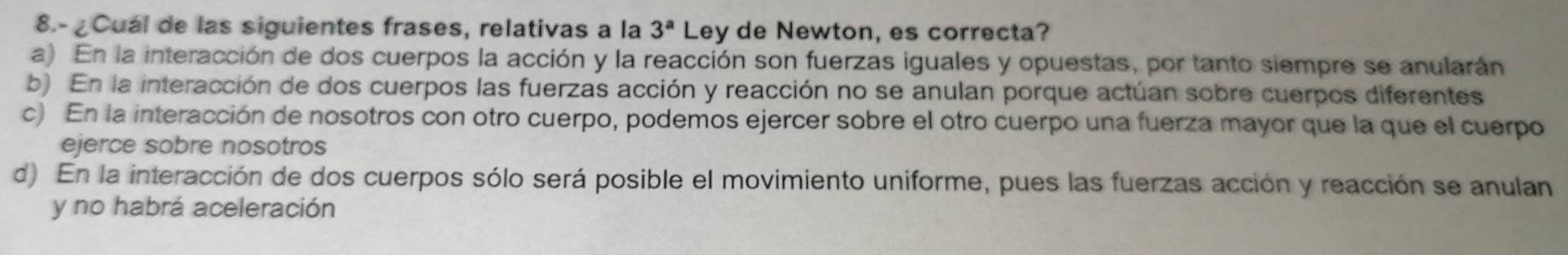 8.- ¿Cuál de las siguientes frases, relativas a la 3^a Ley de Newton, es correcta?
a) En la interacción de dos cuerpos la acción y la reacción son fuerzas iguales y opuestas, por tanto siempre se anularán
b) En la interacción de dos cuerpos las fuerzas acción y reacción no se anulan porque actúan sobre cuerpos diferentes
c) En la interacción de nosotros con otro cuerpo, podemos ejercer sobre el otro cuerpo una fuerza mayor que la que el cuerpo
ejerce sobre nosotros
d) En la interacción de dos cuerpos sólo será posible el movimiento uniforme, pues las fuerzas acción y reacción se anulan
y no habrá aceleración