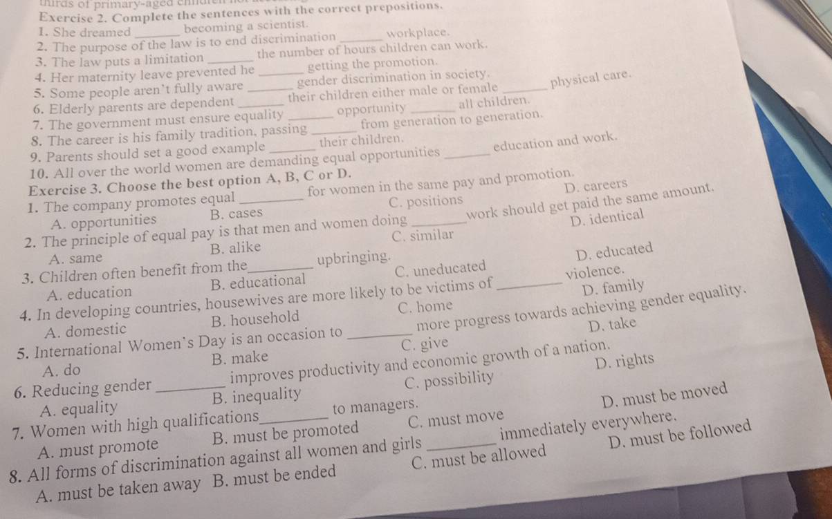 thirds of primary-aged emden
Exercise 2. Complete the sentences with the correct prepositions.
1. She dreamed becoming a scientist.
2. The purpose of the law is to end discrimination _workplace.
3. The law puts a limitation the number of hours children can work.
4. Her maternity leave prevented he getting the promotion.
5. Some people aren’t fully aware __gender discrimination in society._
6. Elderly parents are dependent their children either male or female physical care.
7. The government must ensure equality opportunity _all children.
8. The career is his family tradition, passing _from generation to generation.
9. Parents should set a good example their children.
10. All over the world women are demanding equal opportunities _education and work.
Exercise 3. Choose the best option A, B, C or D.
D. careers
1. The company promotes equal for women in the same pay and promotion.
A. opportunities B. cases C. positions
D. identical
2. The principle of equal pay is that men and women doing _work should get paid the same amount.
A. same B. alike C. similar
3. Children often benefit from the upbringing.
A. education B. educational C. uneducated D. educated
D. family
4. In developing countries, housewives are more likely to be victims of _violence.
more progress towards achieving gender equality.
A. domestic B. household C. home
D. take
5. International Women’s Day is an occasion to_
A. do B. make C. give
6. Reducing gender _improves productivity and economic growth of a nation.
A. equality B. inequality C. possibility D. rights
D. must be moved
7. Women with high qualifications to managers.
A. must promote B. must be promoted C. must move
8. All forms of discrimination against all women and girls _immediately everywhere.
A. must be taken away B. must be ended C. must be allowed D. must be followed