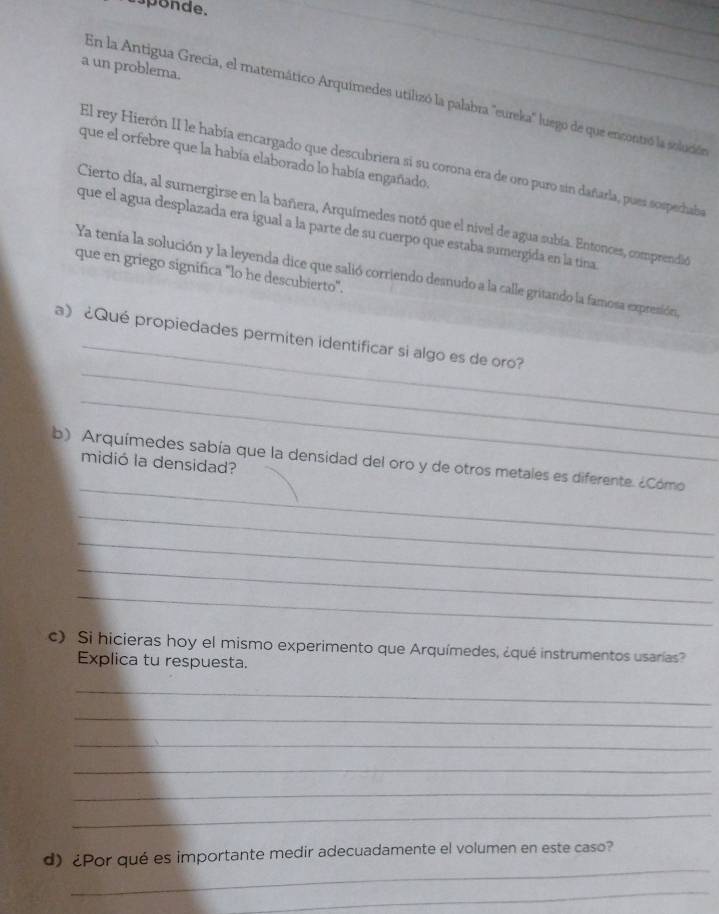 sponde. 
_ 
a un problema. 
En la Antigua Grecia, el matemático Arquimedes utilizó la palabra 'eureka' luego de que ericontró la solución 
que el orfebre que la había elaborado lo había engañado. 
El rey Hierón II le había encargado que descubriera si su corona era de oro puro sin dañarla, pues sospechaba 
Cierto día, al sumergirse en la bañera, Arquimedes notó que el nivel de agua subía. Entonces, comprendió 
que el agua desplazada era igual a la parte de su cuerpo que estaba sumergida en la tina 
que en griego significa "lo he descubierto'. 
Ya tenía la solución y la leyenda dice que salió corriendo desnudo a la calle gritando la famosa expresión, 
_ 
_ 
a》 ¿Qué propiedades permiten identificar si algo es de oro? 
_ 
_ 
b) Arquímedes sabía que la densidad del oro y de otros metales es diferente. ¿Cómo 
midió la densidad? 
_ 
_ 
_ 
_ 
c) Si hicieras hoy el mismo experimento que Arquímedes, ¿qué instrumentos usarías? 
Explica tu respuesta. 
_ 
_ 
_ 
_ 
_ 
_ 
_ 
d) ¿Por qué es importante medir adecuadamente el volumen en este caso? 
_