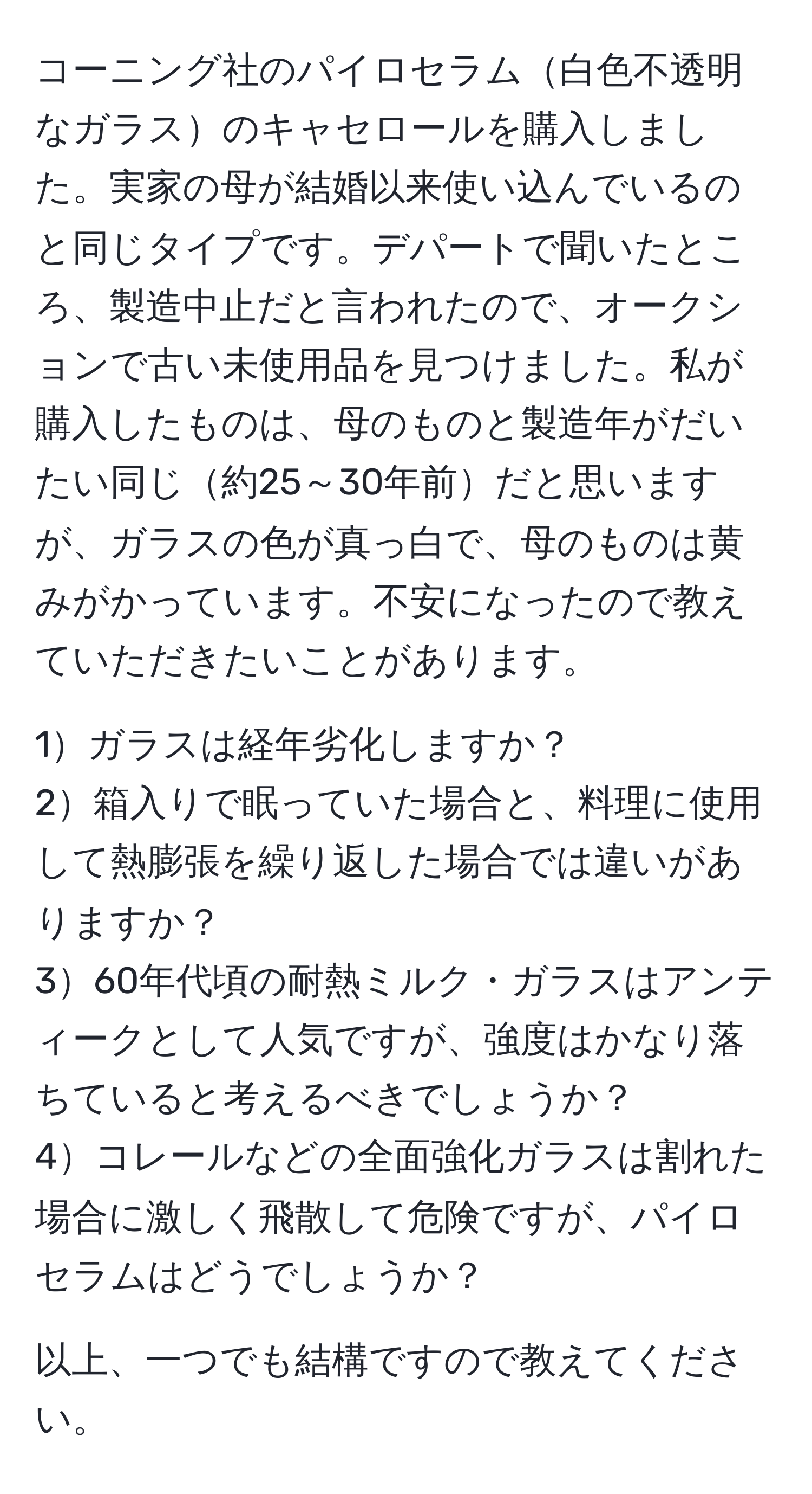 コーニング社のパイロセラム白色不透明なガラスのキャセロールを購入しました。実家の母が結婚以来使い込んでいるのと同じタイプです。デパートで聞いたところ、製造中止だと言われたので、オークションで古い未使用品を見つけました。私が購入したものは、母のものと製造年がだいたい同じ約25～30年前だと思いますが、ガラスの色が真っ白で、母のものは黄みがかっています。不安になったので教えていただきたいことがあります。

1ガラスは経年劣化しますか？
2箱入りで眠っていた場合と、料理に使用して熱膨張を繰り返した場合では違いがありますか？
360年代頃の耐熱ミルク・ガラスはアンティークとして人気ですが、強度はかなり落ちていると考えるべきでしょうか？
4コレールなどの全面強化ガラスは割れた場合に激しく飛散して危険ですが、パイロセラムはどうでしょうか？

以上、一つでも結構ですので教えてください。