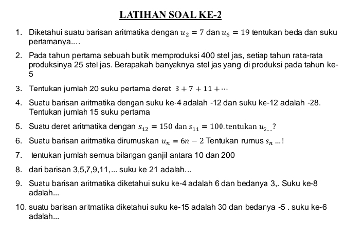 LATIHAN SOAL KE-2 
1. Diketahui suatu barisan aritmatika dengan u_2=7 dan u_6=19 tentukan beda dan suku 
perlamanya.... 
2. Pada tahun pertama sebuah butik memproduksi 400 stel jas, setiap tahun rata-rata 
produksinya 25 stel jas. Berapakah banyaknya stel jas yang di produksi pada tahun ke-
5
3. Tentukan jumlah 20 suku pertama deret 3+7+11+·s
4. Suatu barisan aritmatika dengan suku ke -4 adalah -12 dan suku ke -12 adalah -28. 
Tentukan jumlah 15 suku pertama 
5. Suatu deret aritmatika dengan s_12=150 dan s_11=100. tentukan u_2... 7 
6. Suatu barisan aritmatika dirumuskan u_n=6n-2 Tentukan rumus s_n...!
7. tentukan jumlah semua bilangan ganjil antara 10 dan 200
8. dari barisan 3, 5, 7, 9, 11,... suku ke 21 adalah... 
9. Suatu barisan aritmatika diketahui suku ke -4 adalah 6 dan bedanya 3,. Suku ke -8
adalah... 
10. suatu barisan aritmatika diketahui suku ke -15 adalah 30 dan bedanya -5. suku ke -6
adalah...