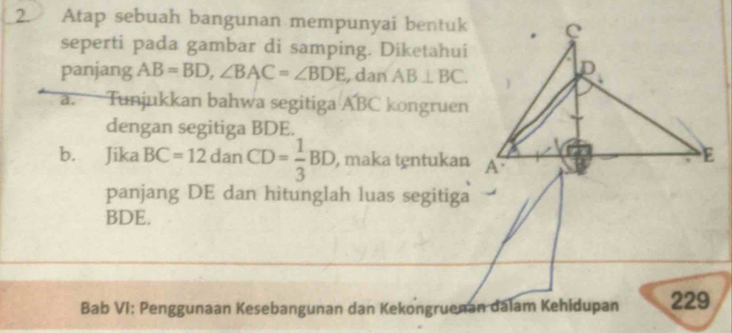 Atap sebuah bangunan mempunyai bentuk
seperti pada gambar di samping. Diketahui
panjang AB=BD,∠ BAC=∠ BDE , dan AB⊥ BC.
a. Tunjukkan bahwa segitiga A'BC kongruen
dengan segitiga BDE.
b. Jika BC=12danCD= 1/3 BD , maka tentukan
panjang DE dan hitunglah luas segitiga
BDE.
Bab VI: Penggunaan Kesebangunan dan Kekongruenan dalam Kehidupan 229