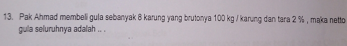 Pak Ahmad membeli gula sebanyak 8 karung yang brutonya 100 kg / karung dan tara 2 % , maka netto 
gula seluruhnya adalah .. .