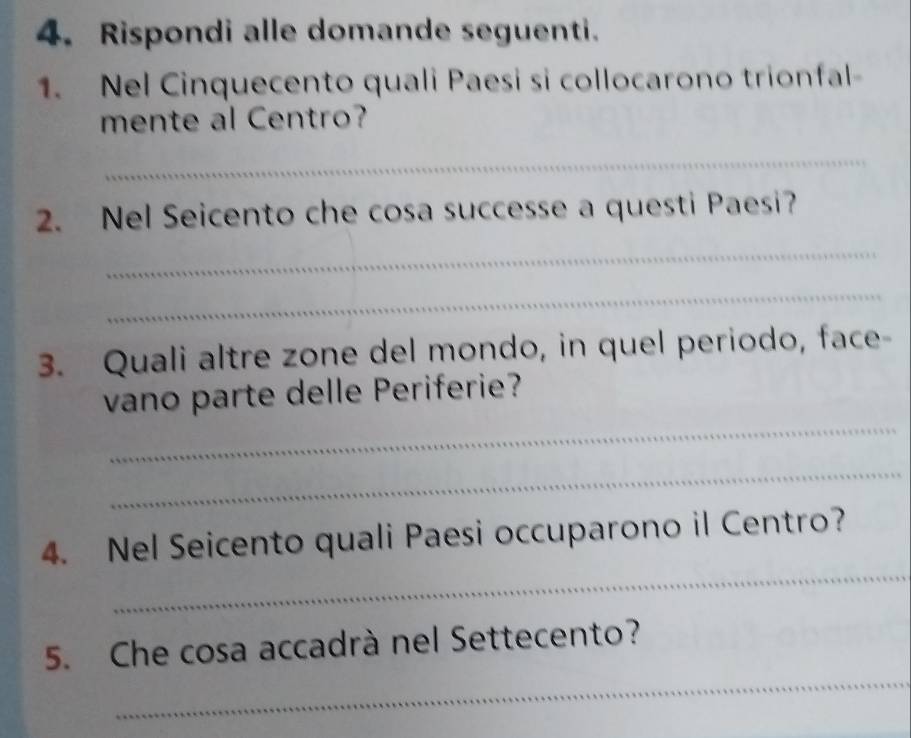 Rispondi alle domande seguenti. 
1. Nel Cinquecento quali Paesi si collocarono trionfal- 
mente al Centro? 
_ 
2. Nel Seicento che cosa successe a questi Paesi? 
_ 
_ 
3. Quali altre zone del mondo, in quel periodo, face- 
_ 
vano parte delle Periferie? 
_ 
_ 
4. Nel Seicento quali Paesi occuparono il Centro? 
_ 
5. Che cosa accadrà nel Settecento?