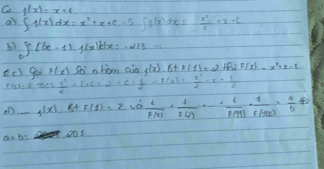 Co f(x)=x+1
a) ∈t f(x)dx=x^2+x+cto S(∈t 1x)dx= x^2/2 +x+c
() y(6x-11.1x)dx=-213.0
ec) goi F(x)80° n. hom Ciaf(x)· B+F(1)=2 thi F(x)=x^2+x-1
F(1)=2 taos  1^2/2 -1+C=2+C= 1/2 -1F(x)= x^2/2 -x+ 1/2 
el). f(x).B+F()B+F(1))frac 10 1/F(1) + 1/F(2) +·s + 1/F(99) ·  1/F(100) = a/b = a/b 
as b=
201