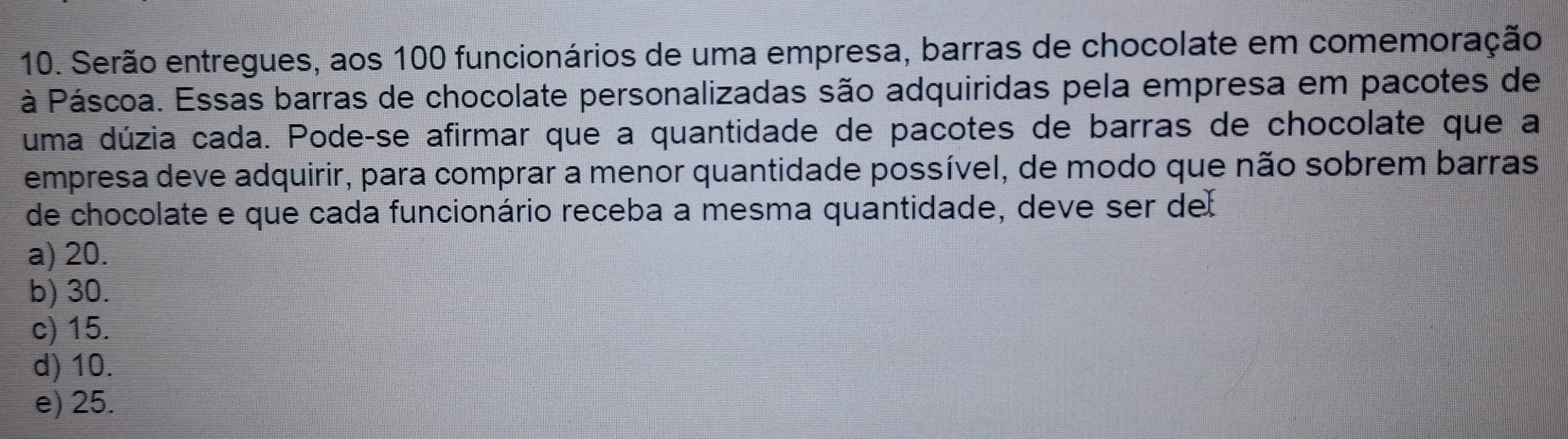 Serão entregues, aos 100 funcionários de uma empresa, barras de chocolate em comemoração
à Páscoa. Essas barras de chocolate personalizadas são adquiridas pela empresa em pacotes de
uma dúzia cada. Pode-se afirmar que a quantidade de pacotes de barras de chocolate que a
empresa deve adquirir, para comprar a menor quantidade possível, de modo que não sobrem barras
de chocolate e que cada funcionário receba a mesma quantidade, deve ser del
a) 20.
b) 30.
c) 15.
d) 10.
e) 25.