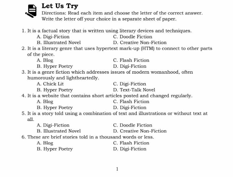 Let Us Try
Directions: Read each item and choose the letter of the correct answer.
Write the letter off your choice in a separate sheet of paper.
1. It is a factual story that is written using literary devices and techniques.
A. Digi-Fiction C. Doodle Fiction
B. Illustrated Novel D. Creative Non-Fiction
2. It is a literary genre that uses hypertext mark-up (HTM) to connect to other parts
of the piece.
A. Blog C. Flash Fiction
B. Hyper Poetry D. Digi-Fiction
3. It is a genre fiction which addresses issues of modern womanhood, often
humorously and lightheartedly.
A. Chick Lit C. Digi-Fiction
B. Hyper Poetry D. Text-Talk Novel
4. It is a website that contains short articles posted and changed regularly.
A. Blog C. Flash Fiction
B. Hyper Poetry D. Digi-Fiction
5. It is a story told using a combination of text and illustrations or without text at
all.
A. Digi-Fiction C. Doodle Fiction
B. Illustrated Novel D. Creative Non-Fiction
6. These are brief stories told in a thousand words or less.
A. Blog C. Flash Fiction
B. Hyper Poetry D. Digi-Fiction
1