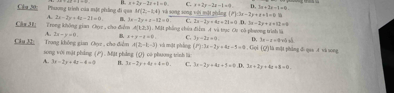 x+22+1=0. B. x+2y-2z+1=0. C. x+2y-2z-1=0. D. 3x+2z-1=0. 
Câu 30: Phương trình của mặt phẳng đi qua M(2;-1;4) và song song với mặt phẳng (P) :3x-2y+z+1=0 là
A. 2x-2y+4z-21=0. B. 3x-2y+z-12=0 C. 2x-2y+4z+21=0 _circ  3x-2y+z+12=0
Câu 31: Trong không gian Oxz , cho điểm A(1;2;3). Mặt phẳng chứa điểm A và trục Oz có phương trình là
A. 2x-y=0. B. x+y-z=0. C. 3y-2z=0. D. 3x-z=0 vô số.
Câu 32: Trong không gian Oxyz , cho điểm A(2;-1;-3) và mặt phǎng (P):3x-2y+4z-5=0. Gọi (Q) là mặt phẳng đi qua A và song
song với mặt phẳng (P) . Mặt phẳng (Q) có phương trình là:
A. 3x-2y+4z-4=0 B. 3x-2y+4z+4=0. C. 3x-2y+4z+5=0 .D. 3x+2y+4z+8=0.