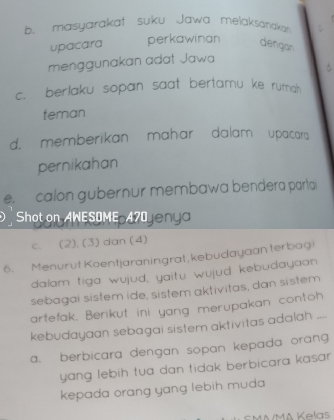 b. masyarakat suku Jawa melaksanakan
upacara perkawinan dengan
menggunakan adat Jawa
c. berlaku sopan saat bertamu ke rumah 
teman
d. memberikan mahar dalam upacara
pernikahan
e. calon gubernur membawa bendera parta
Shot on AWESOME 4 eny
c. (2). (3) dan (4)
6. Menurut Koentjaraningrat, kebudayaan terbagi
dalam tiga wujud, yaitu wujud kebudayaan
sebagai sistem ide, sistem aktivitas, dan sistem
artefak. Berikut ini yang merupakan contoh
kebudayaan sebagai sistem aktivitas adalah ....
a、berbicara dengan sopan kepada orang 
yang lebih tua dan tidak berbicara kasa .
kepada orang yang lebih muda 
M MA Kelas