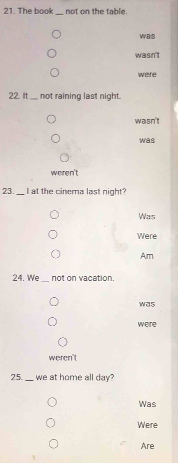 The book _not on the table.
was
wasn't
were
22. It _not raining last night.
wasn't
was
weren't
23. _I at the cinema last night?
Was
Were
Am
24. We _not on vacation.
was
were
weren't
25._ we at home all day?
Was
Were
Are