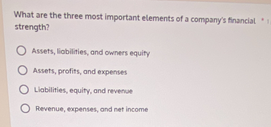 What are the three most important elements of a company's financial * 1
strength?
Assets, liabilities, and owners equity
Assets, profits, and expenses
Liabilities, equity, and revenue
Revenue, expenses, and net income