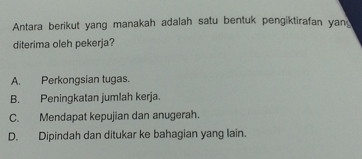 Antara berikut yang manakah adalah satu bentuk pengiktirafan yang
diterima oleh pekerja?
A. Perkongsian tugas.
B. Peningkatan jumlah kerja.
C. Mendapat kepujian dan anugerah.
D. Dipindah dan ditukar ke bahagian yang lain.