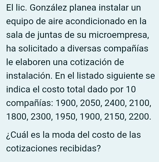 El lic. González planea instalar un 
equipo de aire acondicionado en la 
sala de juntas de su microempresa, 
ha solicitado a diversas compañías 
le elaboren una cotización de 
instalación. En el listado siguiente se 
indica el costo total dado por 10
compañías: 1900, 2050, 2400, 2100,
1800, 2300, 1950, 1900, 2150, 2200. 
¿Cuál es la moda del costo de las 
cotizaciones recibidas?