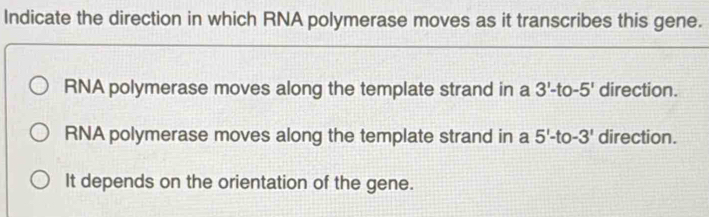 Indicate the direction in which RNA polymerase moves as it transcribes this gene.
RNA polymerase moves along the template strand in a 3'-t -5' direction.
RNA polymerase moves along the template strand in a 5'-1 -3' direction.
It depends on the orientation of the gene.