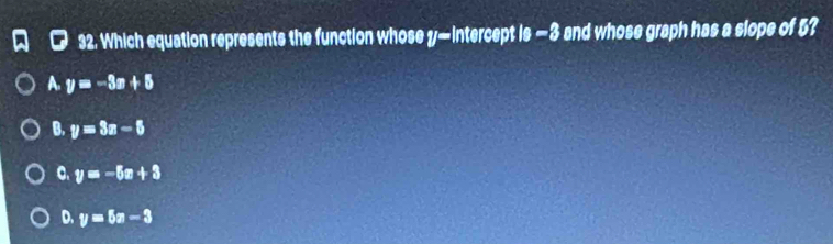 Which equation represents the function whose y — iIntercept Is-3 and whose graph has a slope of 5?
A. y=-3x+5
B. y=3x-5
C. y=-5x+3
D. y=5x-3