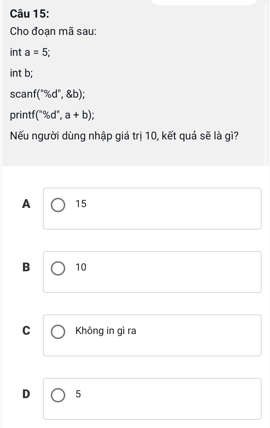 Cho đoạn mã sau:
int a=5; 
int b;
scanf(''% d'', b); 
printf (''% d'',a+b); 
Nếu người dùng nhập giá trị 10, kết quả sẽ là gì?
A
15
B
10
C Không in gì ra
D
5