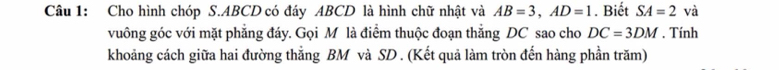 Cho hình chóp S. ABCD có đáy ABCD là hình chữ nhật và AB=3, AD=1. Biết SA=2 và 
vuông góc với mặt phẳng đáy. Gọi M là điểm thuộc đoạn thắng DC sao cho DC=3DM. Tính 
khoảng cách giữa hai đường thắng BM và SD. (Kết quả làm tròn đến hàng phần trăm)