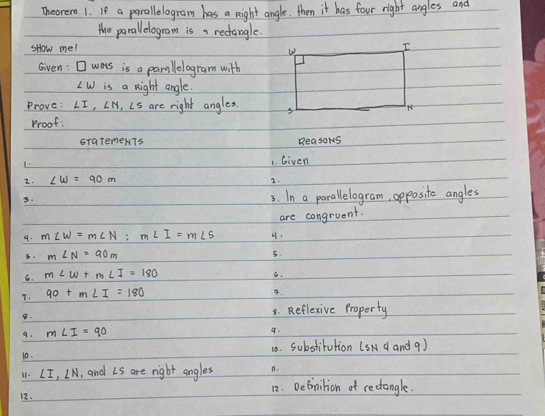 Theorem 1. If a parallelogram has a night angle. then it has four right angles and 
the parallelogram is, rectangle. 
sHow me! 
Given: was is a parallelogram with
LW is a night angle. 
Prove: ∠ I, ∠ N, ∠ S are right angles. 
Proof: 
STaTemeNT5 ReasoNs 
1. 
1. Given 
2. ∠ w=90m
2. 
3. 
3. In a parallelogram, opposite angles 
are congruent. 
9. m∠ W=m∠ N; m∠ I=m∠ S 4. 
6. m∠ N=90m
5. 
G. m∠ W+m∠ I=180
G. 
7. 90+m∠ I=180
4. 
8. 
8. Reflexive Property 
9. m∠ I=90
a. 
10. 10. substirution (sN d and 9) 
11. ∠ I, ∠ N , and Ls are right angles 11. 
12. Definilion of rectangle. 
12.