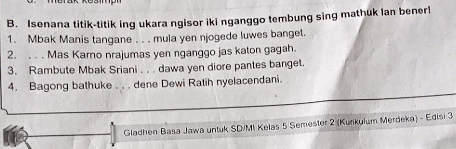 Isenana titik-titik ing ukara ngisor iki nganggo tembung sing mathuk lan bener! 
1. Mbak Manis tangane . . . mula yen njogede luwes banget. 
2. . . . Mas Karno nrajumas yen nganggo jas katon gagah. 
3. Rambute Mbak Sriani . . . dawa yen diore pantes banget. 
4. Bagong bathuke . . . dene Dewi Ratih nyelacendani. 
Gladhen Basa Jawa untuk SD/MI Kelas 5 Semester 2 (Kunkulum Merdeka) - Edisi 3