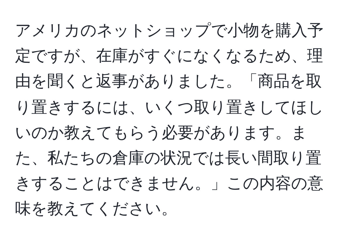 アメリカのネットショップで小物を購入予定ですが、在庫がすぐになくなるため、理由を聞くと返事がありました。「商品を取り置きするには、いくつ取り置きしてほしいのか教えてもらう必要があります。また、私たちの倉庫の状況では長い間取り置きすることはできません。」この内容の意味を教えてください。