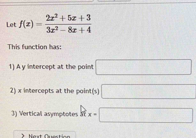 Let f(x)= (2x^2+5x+3)/3x^2-8x+4 
This function has: 
1) A y intercept at the point □ □ 
2) x intercepts at the point(s) □ d= □ /□  
3) Vertical asymptotes at x=□
Next Question