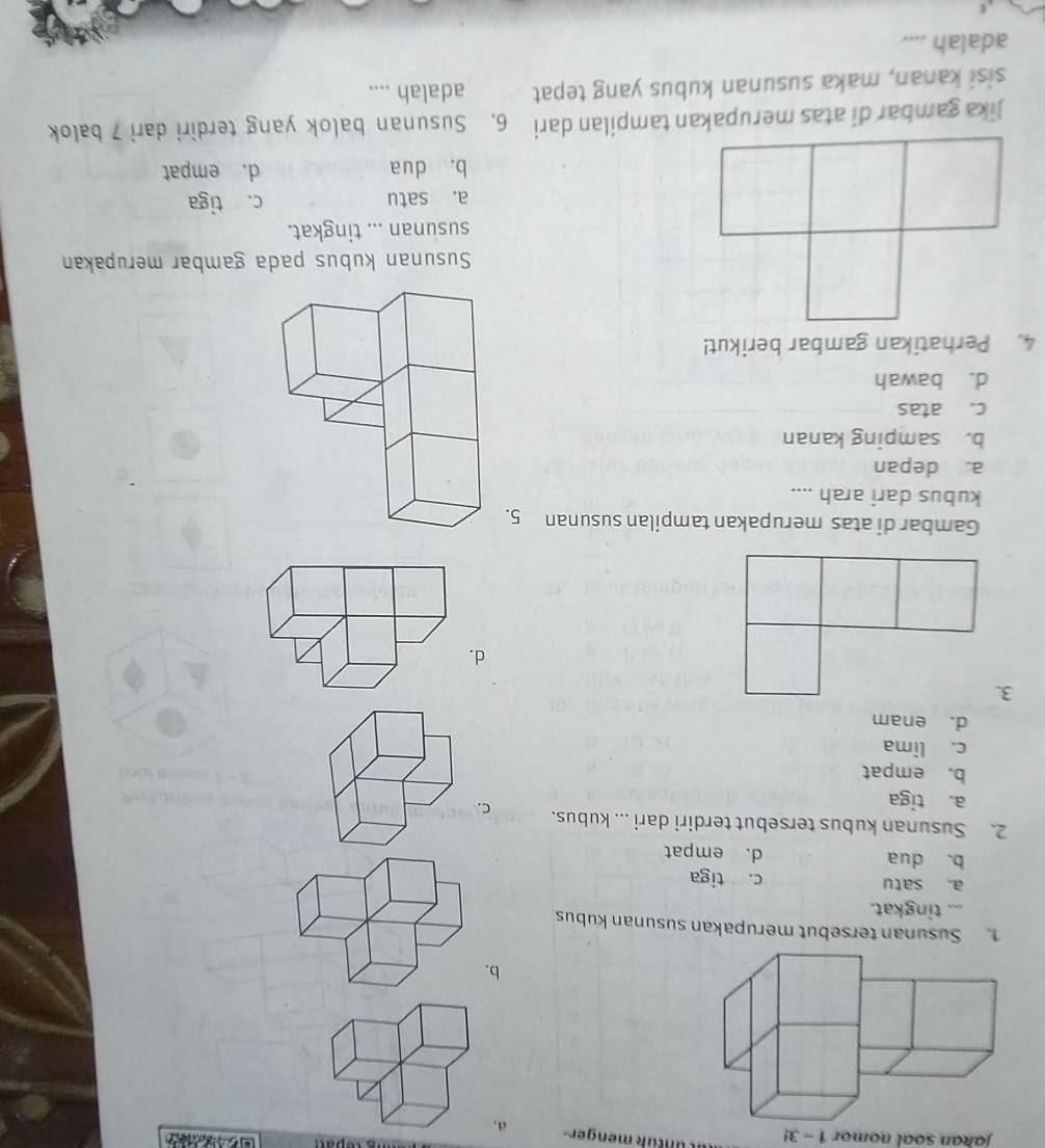 Jakan soal nomor 1-3! ut u n t ük menger a,
b
1. Susunan tersebut merupakan susunan kubus
... tingkat.
a. satu c. tiga
b. dua d. empat
2. Susunan kubus tersebut terdiri dari ... kubus. C.
a. tiga
b. empat
c. lima
d. enam
3.
d
Gambar di atas merupakan tampilan susunan 5.
kubus dari arah ....
a. depan
b. samping kanan
c. atas
d. bawah
4. Perhatikan gambar berikut!
Susunan kubus pada gambar merupakan
susunan ... tingkat.
a. satu c. tiga
b. dua d. empat
Jika gambar di atas merupakan tampilan dari 6. Susunan balok yang terdiri dari 7 balok
sisi kanan, maka susunan kubus yang tepat adalah ....
adalah ....