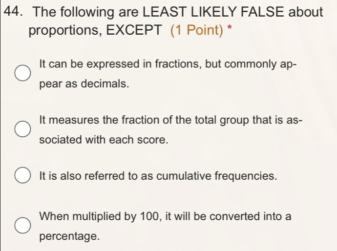 The following are LEAST LIKELY FALSE about
proportions, EXCEPT (1 Point) *
It can be expressed in fractions, but commonly ap-
pear as decimals.
It measures the fraction of the total group that is as-
sociated with each score.
It is also referred to as cumulative frequencies.
When multiplied by 100, it will be converted into a
percentage.