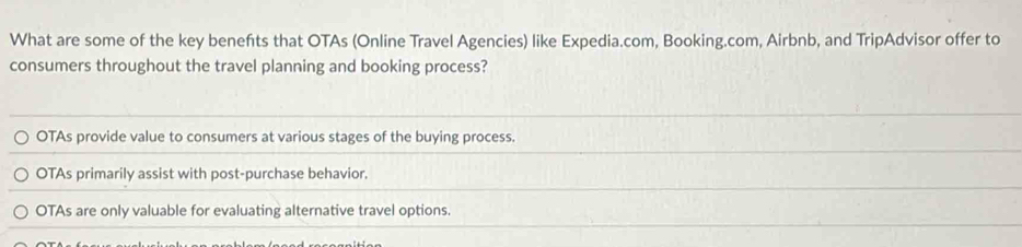 What are some of the key benefts that OTAs (Online Travel Agencies) like Expedia.com, Booking.com, Airbnb, and TripAdvisor offer to
consumers throughout the travel planning and booking process?
OTAs provide value to consumers at various stages of the buying process.
OTAs primarily assist with post-purchase behavior.
OTAs are only valuable for evaluating alternative travel options.