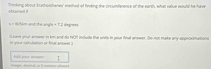 Thinking about Erathosthenes' method of finding the circumference of the earth, what value would he have 
obtained if
s=805km and the angle =7.2 degrees
(Leave your answer in km and do NOT include the units in your final answer. Do not make any approximations 
in your calculation or final answer.) 
Add your answer 
Integer, decimal, or E notation allowed