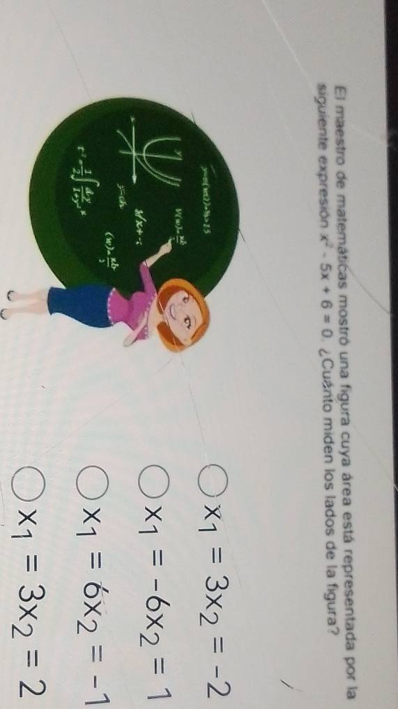 El maestro de matemáticas mostró una figura cuya área está representada por la
siguiente expresión x^2-5x+6=0 ¿Cuanto miden los lados de la figura?
x_1=3x_2=-2
x_1=-6x_2=1
x_1=6x_2=-1
x_1=3x_2=2