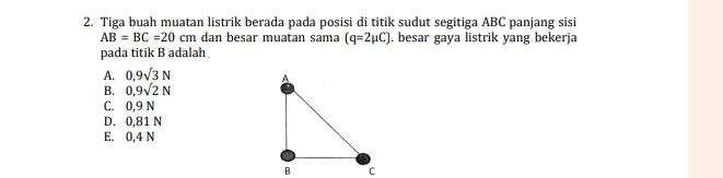 Tiga buah muatan listrik berada pada posisi di titik sudut segitiga ABC panjang sisi
AB=BC=20cm dan besar muatan sama (q=2mu C). besar gaya listrik yang bekerja
pada titik B adalah
A. 0.9sqrt(3)N
B. 0,9sqrt(2)N
C. 0,9 N
D. 0,81 N
E. 0,4 N