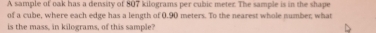 A sample of oak has a density of 807 kilograms per cubic meter. The sample is in the shape 
of a cube, where each edge has a length of 0.90 meters. To the nearest whole number what 
is the mass, in kilograms, of this sample?