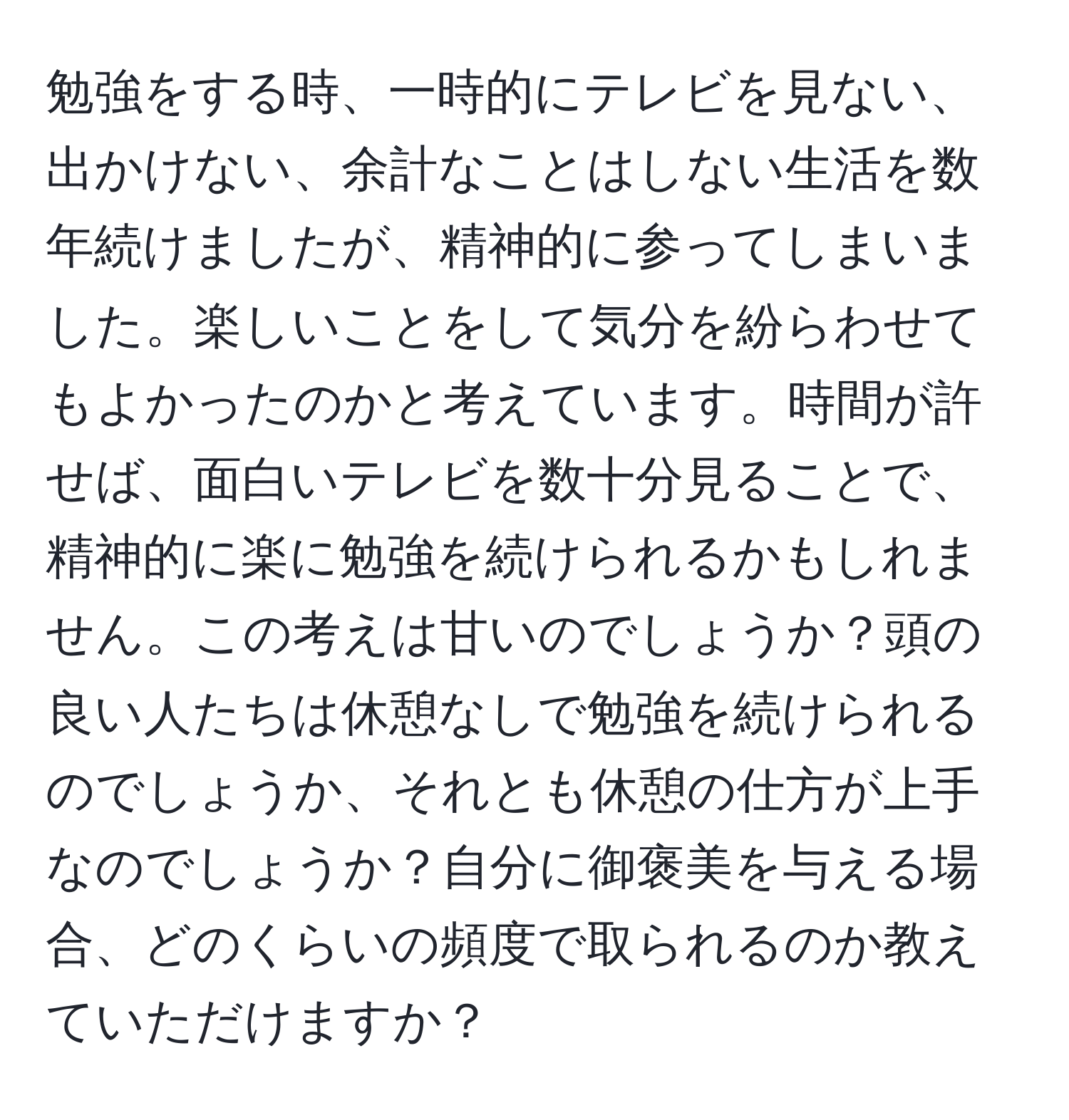 勉強をする時、一時的にテレビを見ない、出かけない、余計なことはしない生活を数年続けましたが、精神的に参ってしまいました。楽しいことをして気分を紛らわせてもよかったのかと考えています。時間が許せば、面白いテレビを数十分見ることで、精神的に楽に勉強を続けられるかもしれません。この考えは甘いのでしょうか？頭の良い人たちは休憩なしで勉強を続けられるのでしょうか、それとも休憩の仕方が上手なのでしょうか？自分に御褒美を与える場合、どのくらいの頻度で取られるのか教えていただけますか？