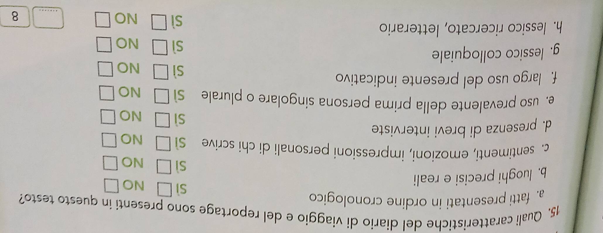 Quali caratteristiche del diario di viaggio e del reportage sono presenti in questo testo?
a. fatti presentati in ordine cronologico
b. luoghi precisi e reali
sì □ NO
sì □ NO
c. sentimenti, emozioni, impressioni personali di chi scrive sì □ NO
d. presenza di brevi interviste
sì □ NO
e. uso prevalente della prima persona singolare o plurale sì □ NO
f. largo uso del presente indicativo
sì □ NO □ 
g. lessico colloquiale
sì □ NO □ 
h. lessico ricercato, letterario
sì □ NO □ _8