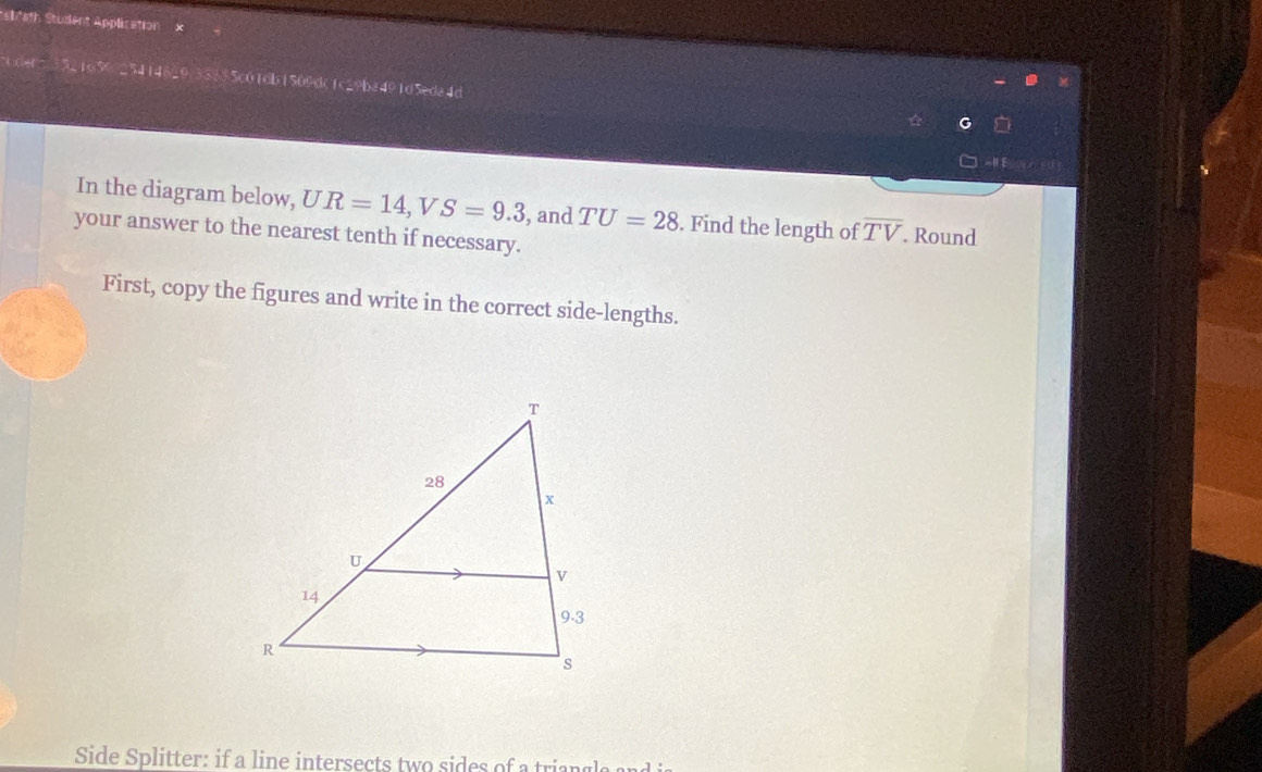 stfath Student Application × 
5.25414629/33835c01db1509dc1c29ba491d5eda4d 
= 
In the diagram below, UR=14 V S=9.3 , and TU=28. Find the length of overline TV. Round 
your answer to the nearest tenth if necessary. 
First, copy the figures and write in the correct side-lengths. 
Side Splitter: if a line intersects two sides of a triang