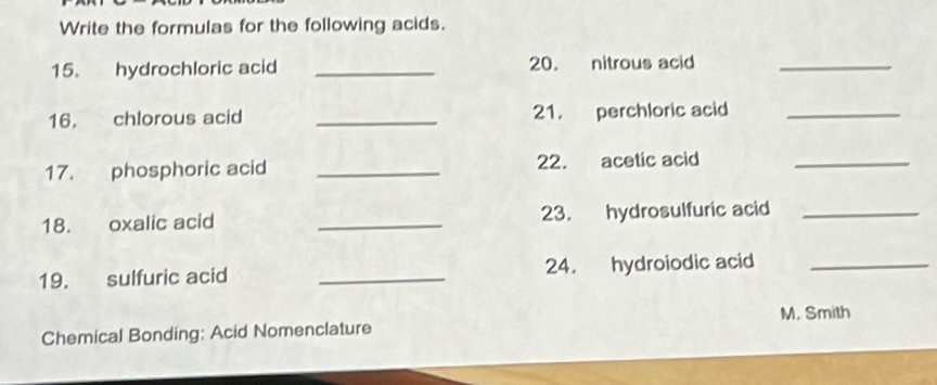 Write the formulas for the following acids. 
15. hydrochloric acid _20. nitrous acid_ 
16. chlorous acid _21. perchloric acid_ 
17. phosphoric acid _22. acetic acid_ 
18. oxalic acid _23. hydrosulfuric acid_ 
19. sulfuric acid _24. hydroiodic acid_ 
M. Smith 
Chemical Bonding: Acid Nomenclature