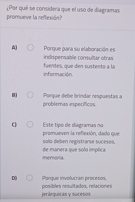 ¿Por qué se considera que el uso de diagramas
promueve la reflexión?
A) Porque para su elaboración es
indispensable consultar otras
fuentes, que den sustento a la
información.
B) Porque debe brindar respuestas a
problemas específicos.
C) Este tipo de diagramas no
promueven la reflexión, dado que
solo deben registrarse sucesos,
de manera que solo implica
memoria.
D) Porque involucran procesos,
posibles resultados, relaciones
jerárquicas y sucesos